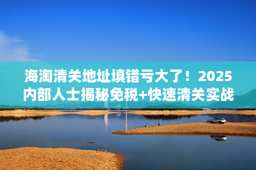 海淘清关地址填错亏大了！2025内部人士揭秘免税+快速清关实战技巧