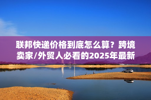 联邦快递价格到底怎么算？跨境卖家/外贸人必看的2025年最新成本拆解
