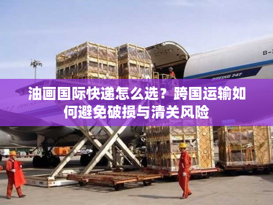 油画国际快递怎么选？跨国运输如何避免破损与清关风险