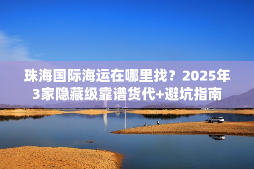 珠海国际海运在哪里找？2025年3家隐藏级靠谱货代+避坑指南