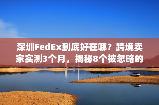 深圳FedEx到底好在哪？跨境卖家实测3个月，揭秘8个被忽略的关键优势
