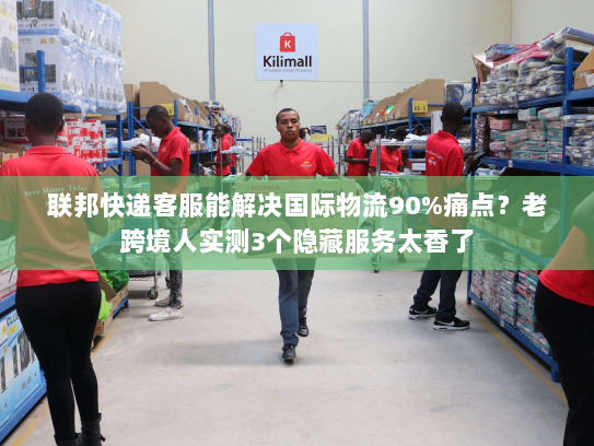 联邦快递客服能解决国际物流90%痛点？老跨境人实测3个隐藏服务太香了