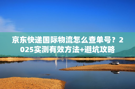京东快递国际物流怎么查单号？2025实测有效方法+避坑攻略