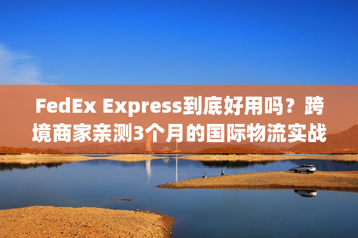 FedEx Express到底好用吗？跨境商家亲测3个月的国际物流实战心得