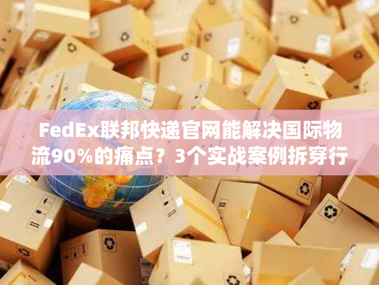 FedEx联邦快递官网能解决国际物流90%的痛点？3个实战案例拆穿行业真相