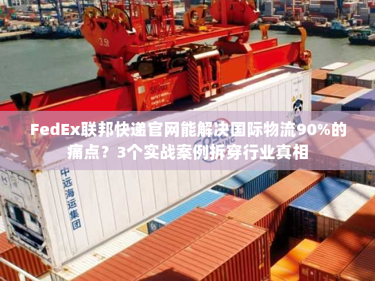 FedEx联邦快递官网能解决国际物流90%的痛点？3个实战案例拆穿行业真相