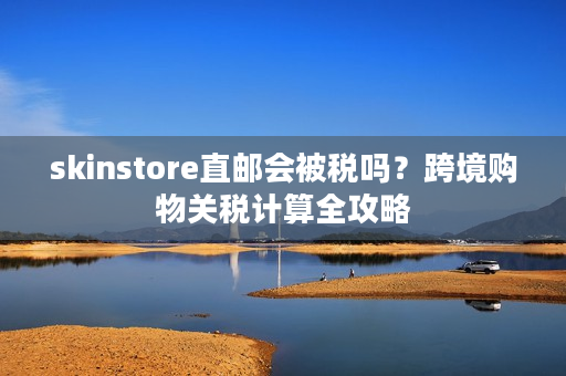 skinstore直邮会被税吗？跨境购物关税计算全攻略