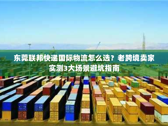 东莞联邦快递国际物流怎么选？老跨境卖家实测3大场景避坑指南