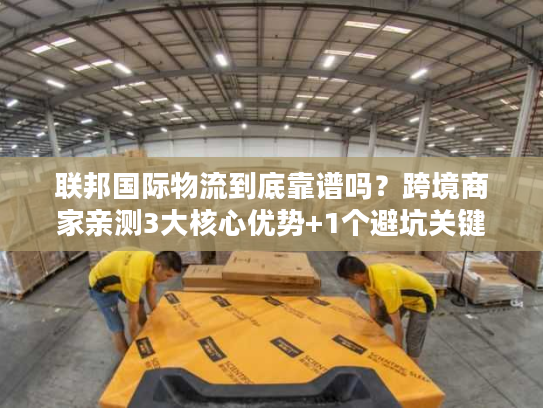 联邦国际物流到底靠谱吗？跨境商家亲测3大核心优势+1个避坑关键