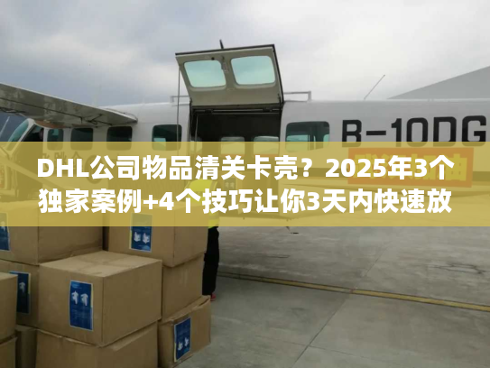 DHL公司物品清关卡壳？2025年3个独家案例+4个技巧让你3天内快速放行！