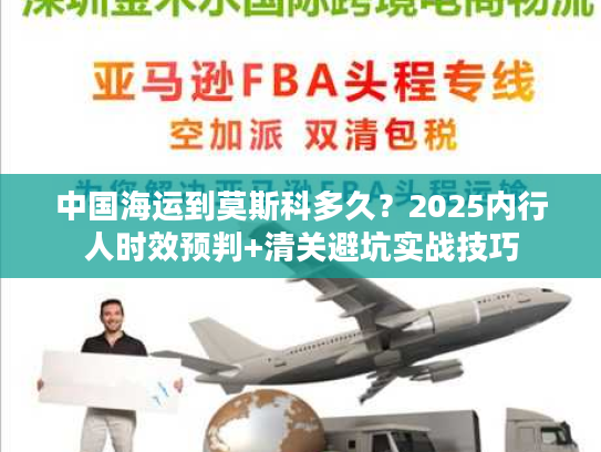 中国海运到莫斯科多久？2025内行人时效预判+清关避坑实战技巧
