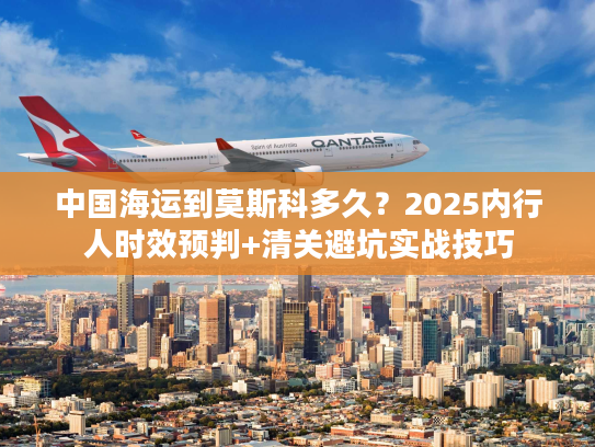 中国海运到莫斯科多久？2025内行人时效预判+清关避坑实战技巧