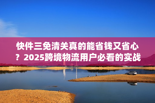 快件三免清关真的能省钱又省心？2025跨境物流用户必看的实战解析