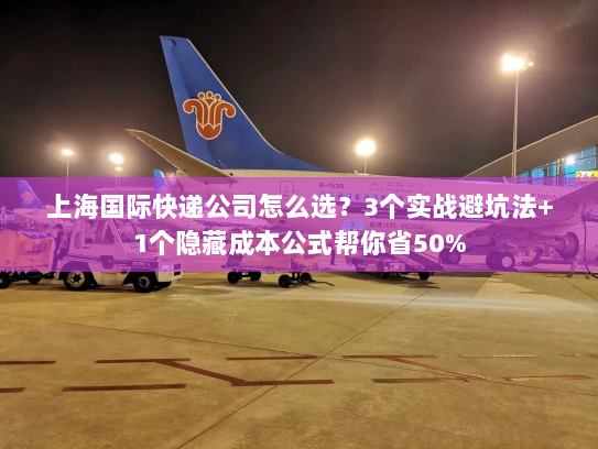 上海国际快递公司怎么选？3个实战避坑法+1个隐藏成本公式帮你省50%