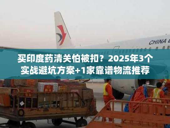 买印度药清关怕被扣？2025年3个实战避坑方案+1家靠谱物流推荐