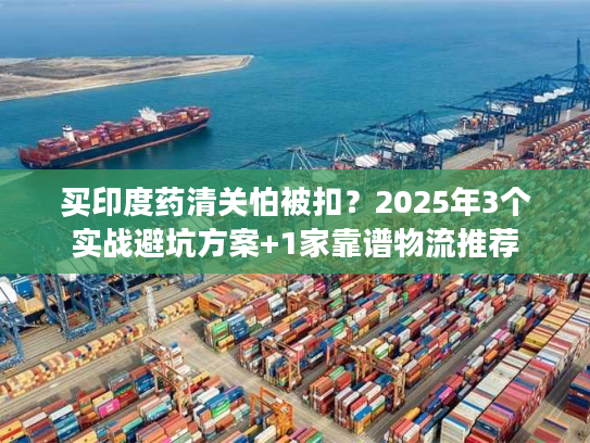 买印度药清关怕被扣？2025年3个实战避坑方案+1家靠谱物流推荐
