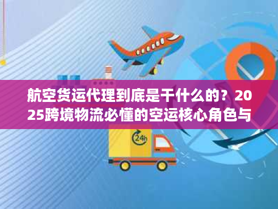 航空货运代理到底是干什么的？2025跨境物流必懂的空运核心角色与避坑干货