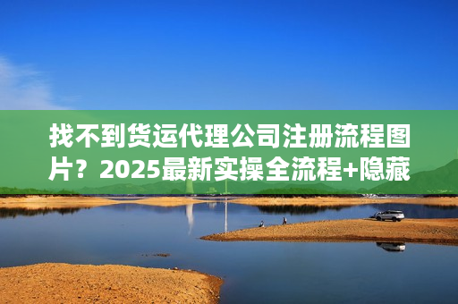 找不到货运代理公司注册流程图片？2025最新实操全流程+隐藏细节曝光