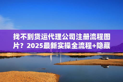 找不到货运代理公司注册流程图片？2025最新实操全流程+隐藏细节曝光
