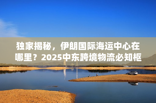 独家揭秘，伊朗国际海运中心在哪里？2025中东跨境物流必知枢纽清单