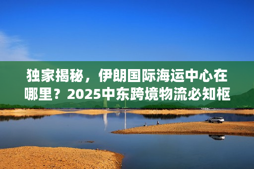 独家揭秘，伊朗国际海运中心在哪里？2025中东跨境物流必知枢纽清单