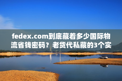 fedex.com到底藏着多少国际物流省钱密码？老货代私藏的3个实战技巧首次公开