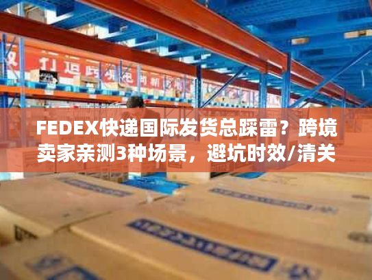 FEDEX快递国际发货总踩雷？跨境卖家亲测3种场景，避坑时效/清关/成本雷区