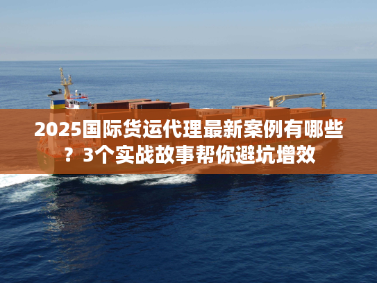 2025国际货运代理最新案例有哪些？3个实战故事帮你避坑增效