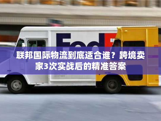 联邦国际物流到底适合谁？跨境卖家3次实战后的精准答案