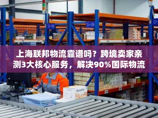 上海联邦物流靠谱吗？跨境卖家亲测3大核心服务，解决90%国际物流痛点