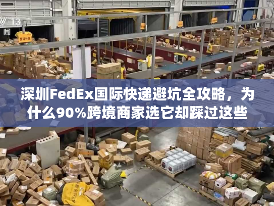 深圳FedEx国际快递避坑全攻略，为什么90%跨境商家选它却踩过这些雷？