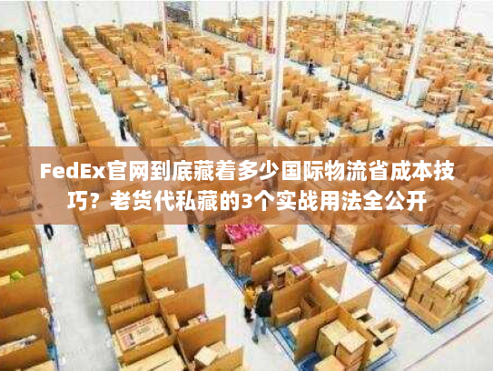 FedEx官网到底藏着多少国际物流省成本技巧？老货代私藏的3个实战用法全公开