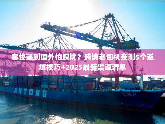 寄快递到国外怕踩坑？跨境老司机亲测5个避坑技巧+2025最新渠道清单