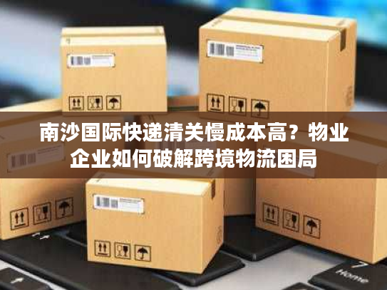 南沙国际快递清关慢成本高？物业企业如何破解跨境物流困局