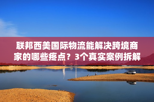 联邦西美国际物流能解决跨境商家的哪些疼点？3个真实案例拆解