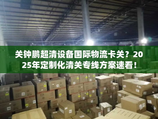 关钟鹏超清设备国际物流卡关？2025年定制化清关专线方案速看！