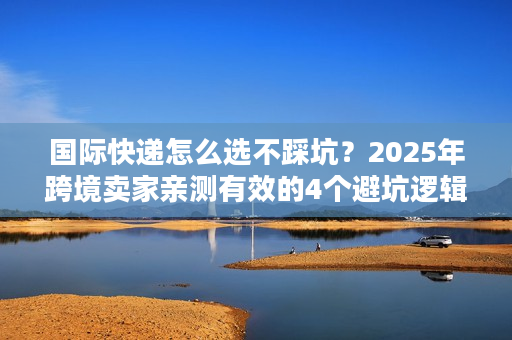 国际快递怎么选不踩坑？2025年跨境卖家亲测有效的4个避坑逻辑