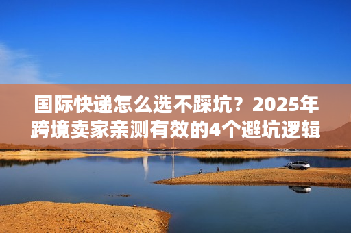 国际快递怎么选不踩坑？2025年跨境卖家亲测有效的4个避坑逻辑