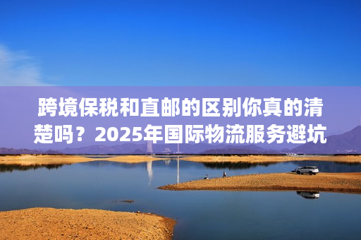 跨境保税和直邮的区别你真的清楚吗？2025年国际物流服务避坑实战