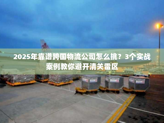 2025年靠谱跨国物流公司怎么挑？3个实战案例教你避开清关雷区