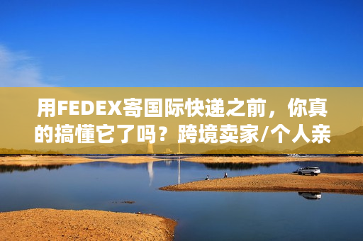 用FEDEX寄国际快递之前，你真的搞懂它了吗？跨境卖家/个人亲测的6个教训