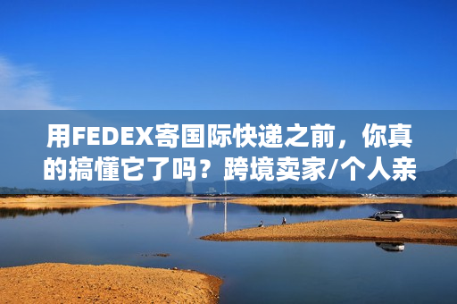 用FEDEX寄国际快递之前，你真的搞懂它了吗？跨境卖家/个人亲测的6个教训