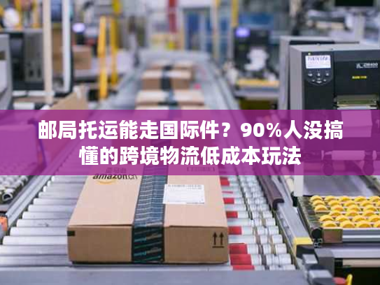 邮局托运能走国际件？90%人没搞懂的跨境物流低成本玩法
