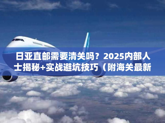 日亚直邮需要清关吗？2025内部人士揭秘+实战避坑技巧（附海关最新数据）