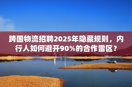 跨国物流招聘2025年隐藏规则，内行人如何避开90%的合作雷区？