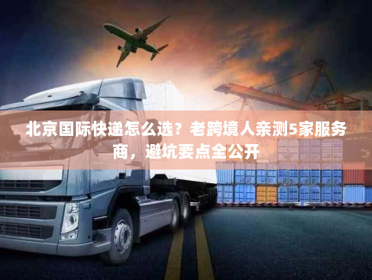 北京国际快递怎么选？老跨境人亲测5家服务商，避坑要点全公开