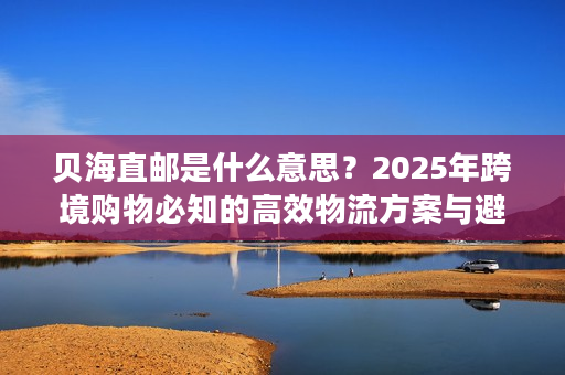 贝海直邮是什么意思？2025年跨境购物必知的高效物流方案与避坑技巧