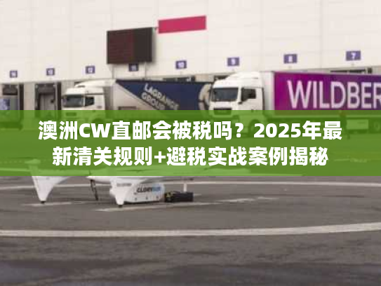 澳洲CW直邮会被税吗？2025年最新清关规则+避税实战案例揭秘