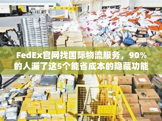 FedEx官网找国际物流服务，90%的人漏了这5个能省成本的隐藏功能