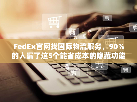 FedEx官网找国际物流服务，90%的人漏了这5个能省成本的隐藏功能